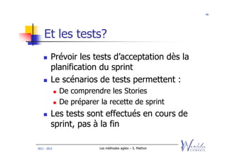 40




    Et les tests?
         Prévoir les tests d’acceptation dès la
         planification du sprint
         Le scénarios de tests permettent :
              De comprendre les Stories
              De préparer la recette de sprint
         Les tests sont effectués en cours de
         sprint, pas à la fin

2011 - 2012               Les méthodes agiles – S. Mathon
 
