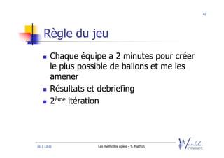 42




    Règle du jeu
         Chaque équipe a 2 minutes pour créer
         le plus possible de ballons et me les
         amener
         Résultats et debriefing
         2ème itération




2011 - 2012          Les méthodes agiles – S. Mathon
 