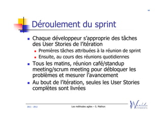 44




    Déroulement du sprint
     Chaque développeur s’approprie des tâches
     des User Stories de l’itération
              Premières tâches attribuées à la réunion de sprint
              Ensuite, au cours des réunions quotidiennes
     Tous les matins, réunion café/standup
     meeting/scrum meeting pour débloquer les
     problèmes et mesurer l’avancement
     Au bout de l’itération, seules les User Stories
     complètes sont livrées


2011 - 2012                   Les méthodes agiles – S. Mathon
 