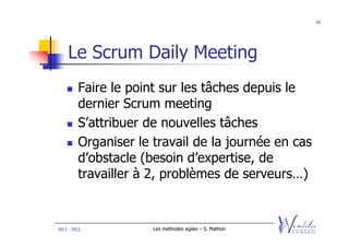 45




    Le Scrum Daily Meeting
         Faire le point sur les tâches depuis le
         dernier Scrum meeting
         S’attribuer de nouvelles tâches
         Organiser le travail de la journée en cas
         d’obstacle (besoin d’expertise, de
         travailler à 2, problèmes de serveurs…)


2011 - 2012           Les méthodes agiles – S. Mathon
 