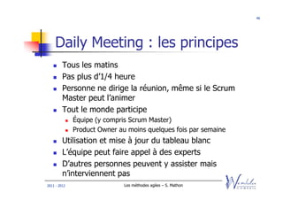 46




    Daily Meeting : les principes
         Tous les matins
         Pas plus d’1/4 heure
         Personne ne dirige la réunion, même si le Scrum
         Master peut l’animer
         Tout le monde participe
              Équipe (y compris Scrum Master)
              Product Owner au moins quelques fois par semaine
         Utilisation et mise à jour du tableau blanc
         L’équipe peut faire appel à des experts
         D’autres personnes peuvent y assister mais
         n’interviennent pas
2011 - 2012                   Les méthodes agiles – S. Mathon
 