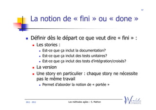 47




    La notion de « fini » ou « done »

     Définir dès le départ ce que veut dire « fini » :
              Les stories :
                 Est-ce que ça inclut la documentation?
                 Est-ce que ça inclut des tests unitaires?
                 Est-ce que ça inclut des tests d’intégration/croisés?
              La version
              Une story en particulier : chaque story ne nécessite
              pas le même travail
                 Permet d’aborder la notion de « portée »



2011 - 2012                      Les méthodes agiles – S. Mathon
 