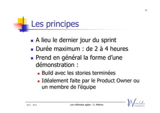 49




    Les principes
         A lieu le dernier jour du sprint
         Durée maximum : de 2 à 4 heures
         Prend en général la forme d’une
         démonstration :
              Build avec les stories terminées
              Idéalement faite par le Product Owner ou
              un membre de l’équipe


2011 - 2012              Les méthodes agiles – S. Mathon
 