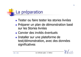 50




    La préparation
         Tester ou faire tester les stories livrées
         Préparer un plan de démonstration basé
         sur les Stories livrées
         Convier des invités éventuels
         Installer sur une plateforme de
         test/démonstration, avec des données
         significatives

2011 - 2012           Les méthodes agiles – S. Mathon
 