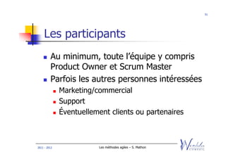 51




    Les participants
         Au minimum, toute l’équipe y compris
         Product Owner et Scrum Master
         Parfois les autres personnes intéressées
              Marketing/commercial
              Support
              Éventuellement clients ou partenaires



2011 - 2012              Les méthodes agiles – S. Mathon
 