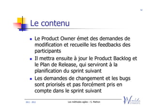 52




    Le contenu
         Le Product Owner émet des demandes de
         modification et recueille les feedbacks des
         participants
         Il mettra ensuite à jour le Product Backlog et
         le Plan de Release, qui serviront à la
         planification du sprint suivant
         Les demandes de changement et les bugs
         sont priorisés et pas forcément pris en
         compte dans le sprint suivant
2011 - 2012             Les méthodes agiles – S. Mathon
 