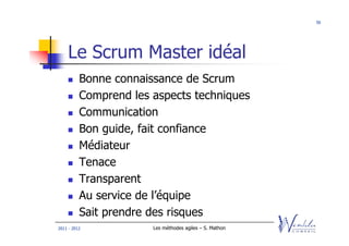 56




    Le Scrum Master idéal
          Bonne connaissance de Scrum
          Comprend les aspects techniques
          Communication
          Bon guide, fait confiance
          Médiateur
          Tenace
          Transparent
          Au service de l’équipe
          Sait prendre des risques
2011 - 2012            Les méthodes agiles – S. Mathon
 