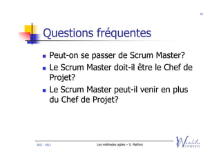 57




    Questions fréquentes
         Peut-on se passer de Scrum Master?
         Le Scrum Master doit-il être le Chef de
         Projet?
         Le Scrum Master peut-il venir en plus
         du Chef de Projet?




2011 - 2012          Les méthodes agiles – S. Mathon
 