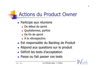 58




    Actions du Product Owner
        Participe aux réunions
              De début de sprint
              Quotidiennes, parfois
              De fin de sprint
              À la rétrospective
        Est responsable du Backlog de Produit
        Répond aux questions sur le produit
        Définit les tests d’acceptation
        Passe ou fait passer ces tests
2011 - 2012                 Les méthodes agiles – S. Mathon
 