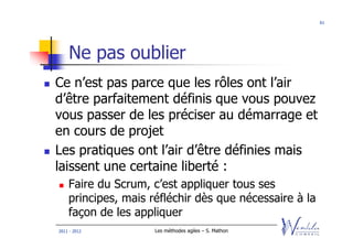 61




    Ne pas oublier
Ce n’est pas parce que les rôles ont l’air
d’être parfaitement définis que vous pouvez
vous passer de les préciser au démarrage et
en cours de projet
Les pratiques ont l’air d’être définies mais
laissent une certaine liberté :
    Faire du Scrum, c’est appliquer tous ses
    principes, mais réfléchir dès que nécessaire à la
    façon de les appliquer
2011 - 2012          Les méthodes agiles – S. Mathon
 