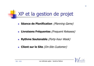 63




    XP et la gestion de projet
         Séance de Planification (Planning Game)

         Livraisons Fréquentes (Frequent Releases)

         Rythme Soutenable (Forty-hour Week)

         Client sur le Site (On-Site Customer)




2011 - 2012            Les méthodes agiles – Sandrine Mathon
 