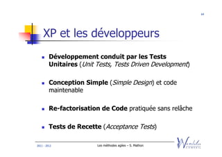 64




    XP et les développeurs
         Développement conduit par les Tests
         Unitaires (Unit Tests, Tests Driven Development)

         Conception Simple (Simple Design) et code
         maintenable

         Re-factorisation de Code pratiquée sans relâche

         Tests de Recette (Acceptance Tests)

2011 - 2012              Les méthodes agiles – S. Mathon
 
