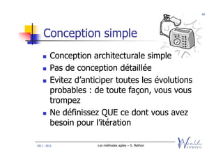 66




    Conception simple
         Conception architecturale simple
         Pas de conception détaillée
         Evitez d’anticiper toutes les évolutions
         probables : de toute façon, vous vous
         trompez
         Ne définissez QUE ce dont vous avez
         besoin pour l’itération

2011 - 2012           Les méthodes agiles – S. Mathon
 
