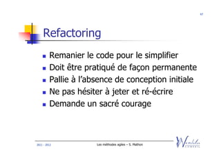 67




    Refactoring
         Remanier le code pour le simplifier
         Doit être pratiqué de façon permanente
         Pallie à l’absence de conception initiale
         Ne pas hésiter à jeter et ré-écrire
         Demande un sacré courage



2011 - 2012           Les méthodes agiles – S. Mathon
 