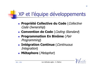 68




    XP et l’équipe développements
         Propriété Collective du Code (Collective
         Code Ownership)
         Convention de Code (Coding Standard)
         Programmation En Binôme (Pair
         Programming)
         Intégration Continue (Continuous
         Integration)
         Métaphore (Metaphor)

2011 - 2012           Les méthodes agiles – S. Mathon
 