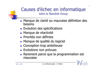 7


        Causes d’échec en informatique
                        selon le Standish Group

              Manque de clarté ou mauvaise définition des
              besoins
              Evolution des spécifications
              Manque de réactivité
              Priorités non définies
              Manque de qualité du logiciel
              Conception trop ambitieuse
              Evolutions non prévues
              Rarement parce que la programmation est
              mauvaise
2011 - 2012               Les méthodes agiles – S. Mathon
 