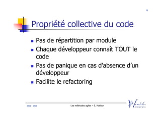 70




    Propriété collective du code
         Pas de répartition par module
         Chaque développeur connaît TOUT le
         code
         Pas de panique en cas d’absence d’un
         développeur
         Facilite le refactoring


2011 - 2012          Les méthodes agiles – S. Mathon
 