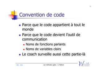71




    Convention de code
         Parce que le code appartient à tout le
         monde
         Parce que le code devient l’outil de
         communication
              Noms de fonctions parlants
              Noms de variables clairs
         Le coach surveille aussi cette partie-là

2011 - 2012              Les méthodes agiles – S. Mathon
 