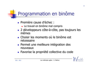 72




    Programmation en binôme
         Première cause d’échec :
              Le travail en binôme mal compris
         2 développeurs côte-à-côte, pas toujours les
         mêmes
         Choisir les moments où le binôme est
         nécessaire
         Permet une meilleure intégration des
         nouveaux
         Favorise la propriété collective du code

2011 - 2012                Les méthodes agiles – S. Mathon
 