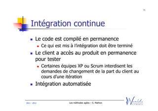 73




    Intégration continue
         Le code est compilé en permanence
              Ce qui est mis à l’intégration doit être terminé
         Le client a accès au produit en permanence
         pour tester
              Certaines équipes XP ou Scrum interdisent les
              demandes de changement de la part du client au
              cours d’une itération
         Intégration automatisée


2011 - 2012                 Les méthodes agiles – S. Mathon
 