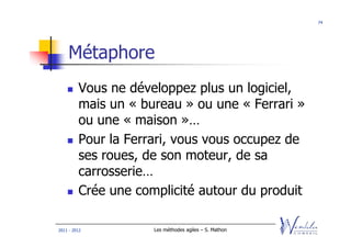 74




    Métaphore
         Vous ne développez plus un logiciel,
         mais un « bureau » ou une « Ferrari »
         ou une « maison »…
         Pour la Ferrari, vous vous occupez de
         ses roues, de son moteur, de sa
         carrosserie…
         Crée une complicité autour du produit

2011 - 2012          Les méthodes agiles – S. Mathon
 