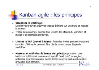 78




    Kanban agile : les principes
Visualisez le workflow :
Divisez votre travail, décrivez chaque élément sur une fiche et mettez-
la au mur.
Tracez des colonnes, donnez-leur le nom des étapes du workflow et
placez y les éléments de travail.

Limitez le TAF (travail à faire) : fixez des limites précises indiquant
combien d'éléments peuvent être placés dans chaque étape du
workflow.

Mesurez et optimisez le temps de cycle (temps moyen pour
traiter complètement un élément, appelé "lead time" en anglais),
optimisez le processus pour que le temps de cycle soit aussi court et
prévisible que possible.
2011 - 2012                Les méthodes agiles – S. Mathon
 