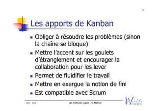79




    Les apports de Kanban
         Obliger à résoudre les problèmes (sinon
         la chaîne se bloque)
         Mettre l’accent sur les goulets
         d’étranglement et encourager la
         collaboration pour les lever
         Permet de fluidifier le travail
         Mettre en exergue la notion de fini
         Est compatible avec Scrum
2011 - 2012          Les méthodes agiles – S. Mathon
 