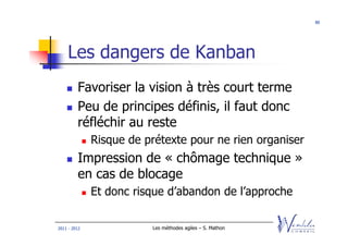 80




    Les dangers de Kanban
         Favoriser la vision à très court terme
         Peu de principes définis, il faut donc
         réfléchir au reste
              Risque de prétexte pour ne rien organiser
         Impression de « chômage technique »
         en cas de blocage
              Et donc risque d’abandon de l’approche

2011 - 2012              Les méthodes agiles – S. Mathon
 