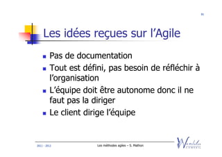 81




    Les idées reçues sur l’Agile
         Pas de documentation
         Tout est défini, pas besoin de réfléchir à
         l’organisation
         L’équipe doit être autonome donc il ne
         faut pas la diriger
         Le client dirige l’équipe


2011 - 2012           Les méthodes agiles – S. Mathon
 