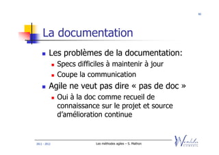 82




    La documentation
         Les problèmes de la documentation:
              Specs difficiles à maintenir à jour
              Coupe la communication
         Agile ne veut pas dire « pas de doc »
              Oui à la doc comme recueil de
              connaissance sur le projet et source
              d’amélioration continue


2011 - 2012               Les méthodes agiles – S. Mathon
 