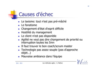 87




    Causes d’échec
         Le laxisme: tout n’est pas pré-mâché
         Le fanatisme
         Changement d’état d’esprit difficile
         Hostilité du management
         Le client n’est pas disponible
         Agilité ne veut pas dire changement de priorité ou
         interruption toutes les 5mn
         Il faut trouver le bon coach/scrum master
         Technologie pas assez souple (pas d’approche
         objet…)
         Mauvaise ambiance dans l’équipe

2011 - 2012               Les méthodes agiles – S. Mathon
 