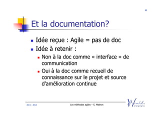89




    Et la documentation?
         Idée reçue : Agile = pas de doc
         Idée à retenir :
              Non à la doc comme « interface » de
              communication
              Oui à la doc comme recueil de
              connaissance sur le projet et source
              d’amélioration continue


2011 - 2012              Les méthodes agiles – S. Mathon
 
