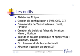 90




    Les outils
         Plateforme Eclipse
         Gestion de configuration : SVN, CVS, GIT
         Frameworks de Tests Unitaires : Junit,
         CPPUnit…
         Création de builds et fiches de livraison :
         Maven, Hudson
         Test de la couche graphique et applis WEB :
         Selenium, Squish
         Fit : framework de test collaboratif
         XPlanner : gestion de projet XP
2011 - 2012            Les méthodes agiles – S. Mathon
 