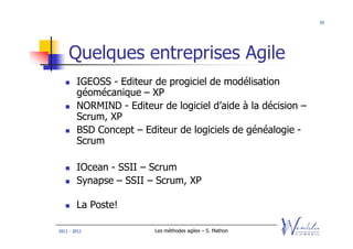 93




    Quelques entreprises Agile
        IGEOSS - Editeur de progiciel de modélisation
        géomécanique – XP
        NORMIND - Editeur de logiciel d’aide à la décision –
        Scrum, XP
        BSD Concept – Editeur de logiciels de généalogie -
        Scrum

        IOcean - SSII – Scrum
        Synapse – SSII – Scrum, XP

        La Poste!

2011 - 2012              Les méthodes agiles – S. Mathon
 