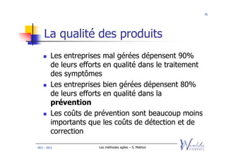 95




    La qualité des produits
         Les entreprises mal gérées dépensent 90%
         de leurs efforts en qualité dans le traitement
         des symptômes
         Les entreprises bien gérées dépensent 80%
         de leurs efforts en qualité dans la
         prévention
         Les coûts de prévention sont beaucoup moins
         importants que les coûts de détection et de
         correction
2011 - 2012            Les méthodes agiles – S. Mathon
 