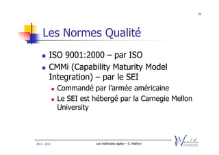 96




    Les Normes Qualité
         ISO 9001:2000 – par ISO
         CMMi (Capability Maturity Model
         Integration) – par le SEI
              Commandé par l’armée américaine
              Le SEI est hébergé par la Carnegie Mellon
              University



2011 - 2012              Les méthodes agiles – S. Mathon
 