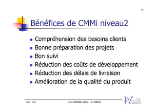 98




    Bénéfices de CMMi niveau2
         Compréhension des besoins clients
         Bonne préparation des projets
         Bon suivi
         Réduction des coûts de développement
         Réduction des délais de livraison
         Amélioration de la qualité du produit


2011 - 2012          Les méthodes agiles – S. Mathon
 