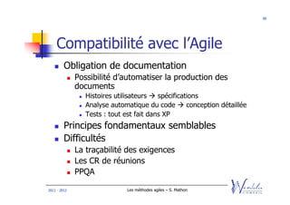 99




    Compatibilité avec l’Agile
         Obligation de documentation
              Possibilité d’automatiser la production des
              documents
                 Histoires utilisateurs   spécifications
                 Analyse automatique du code        conception détaillée
                 Tests : tout est fait dans XP
         Principes fondamentaux semblables
         Difficultés
              La traçabilité des exigences
              Les CR de réunions
              PPQA

2011 - 2012                    Les méthodes agiles – S. Mathon
 