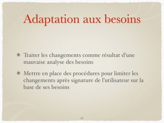 Adaptation aux besoins
Traiter les changements comme résultat d’une
mauvaise analyse des besoins
Mettre en place des procédures pour limiter les
changements après signature de l’utilisateur sur la
base de ses besoins
11
 