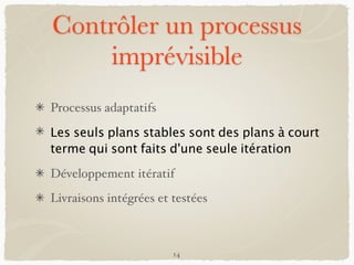 Contrôler un processus
imprévisible
Processus adaptatifs
Les seuls plans stables sont des plans à court
terme qui sont faits d'une seule itération
Développement itératif
Livraisons intégrées et testées
14
 