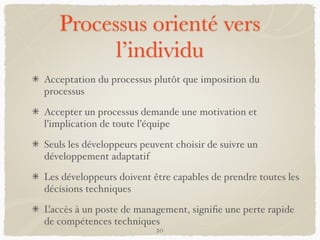 Processus orienté vers
l’individu
Acceptation du processus plutôt que imposition du
processus
Accepter un processus demande une motivation et
l’implication de toute l’équipe
Seuls les développeurs peuvent choisir de suivre un
développement adaptatif
Les développeurs doivent être capables de prendre toutes les
décisions techniques
L’accès à un poste de management, signiﬁe une perte rapide
de compétences techniques
20
 