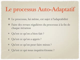 Le processus Auto-Adaptatif
Le processus, lui même, est sujet à l’adaptabilité
Faire des revues régulières du processus à la ﬁn de
chaque itération
Qu’est ce qu’on a bien fait ?
Qu’est ce qu’on a appris ?
Qu’est ce qu’on peut faire mieux ?
Qu’est ce qui nous inquiète/étonne ?
22
 