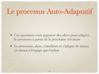 Le processus Auto-Adaptatif
Ces questions vont apporter des idées pour adapter
le processus à partir de la prochaine itération
Le processus, alors, s’améliore et s’adapte de mieux
en mieux à l’équipe qui l’utilise
23
 