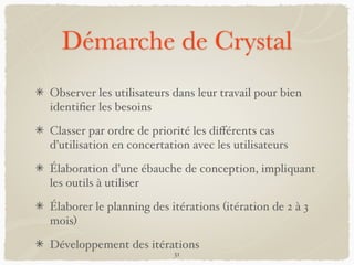 Démarche de Crystal
Observer les utilisateurs dans leur travail pour bien
identiﬁer les besoins
Classer par ordre de priorité les diﬀérents cas
d’utilisation en concertation avec les utilisateurs
Élaboration d’une ébauche de conception, impliquant
les outils à utiliser
Élaborer le planning des itérations (itération de 2 à 3
mois)
Développement des itérations
31
 
