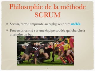 Philosophie de la méthode
SCRUM
Scrum, terme emprunté au rugby, veut dire mêlée
Processus centré sur une équipe soudée qui cherche à
atteindre un but
33
 