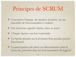 Principes de SCRUM
Concentrer l’équipe, de manière itérative, sur un
ensemble de fonctionnalités à réaliser
Une itération, appelée Sprint, dure 30 jours
Chaque Sprint a un but à atteindre
Un Sprint aboutit sur la livraison d’un produit partiel
fonctionnel
La participation du client est déterminante pour le
choix des priorités dans les fonctionnalités du logiciel
34
 