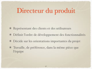 Directeur du produit
Représentant des clients et des utilisateurs
Déﬁnit l’ordre de développement des fonctionnalités
Décide sur les orientations importantes du projet
Travaille, de préférence, dans la même pièce que
l’équipe
37
 