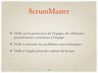 ScrumMaster
Veille sur la protection de l’équipe, des éléments
perturbateurs, extérieurs à l’équipe
Veille à résoudre les problèmes non techniques
Veille à l’application des valeurs de Scrum
38
 