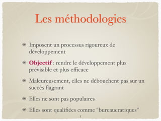 Les méthodologies
Imposent un processus rigoureux de
développement
Objectif : rendre le développement plus
prévisible et plus eﬃcace
Maleureusement, elles ne débouchent pas sur un
succès ﬂagrant
Elles ne sont pas populaires
Elles sont qualiﬁées comme “bureaucratiques”
5
 