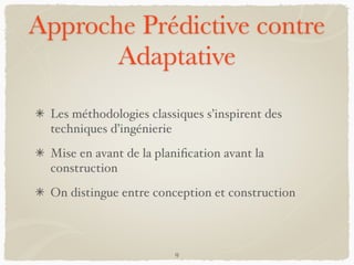 Approche Prédictive contre
Adaptative
Les méthodologies classiques s’inspirent des
techniques d’ingénierie
Mise en avant de la planiﬁcation avant la
construction
On distingue entre conception et construction
9
 